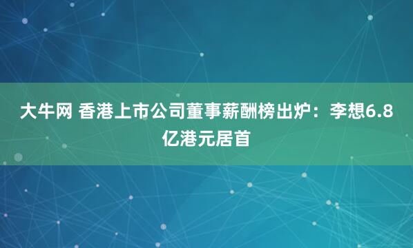 大牛网 香港上市公司董事薪酬榜出炉：李想6.8亿港元居首
