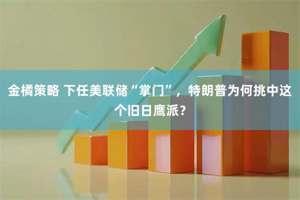 金橘策略 下任美联储“掌门”，特朗普为何挑中这个旧日鹰派？