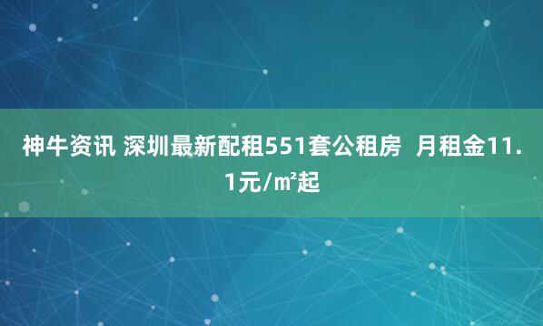 神牛资讯 深圳最新配租551套公租房  月租金11.1元/㎡起
