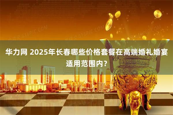 华力网 2025年长春哪些价格套餐在高端婚礼婚宴适用范围内？