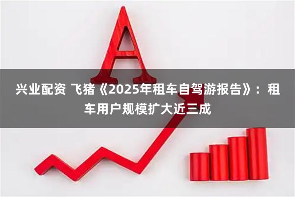 兴业配资 飞猪《2025年租车自驾游报告》：租车用户规模扩大近三成