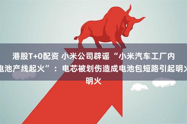 港股T+0配资 小米公司辟谣 “小米汽车工厂内电池产线起火” ：电芯被划伤造成电池包短路引起明火