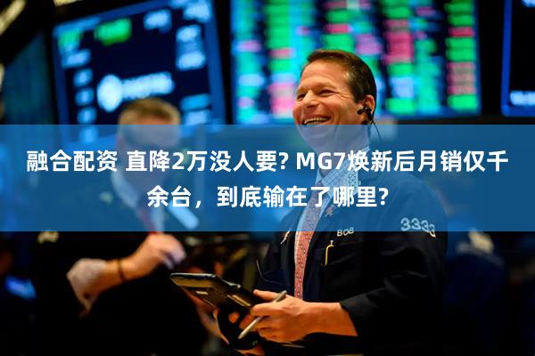 融合配资 直降2万没人要? MG7焕新后月销仅千余台，到底输在了哪里?