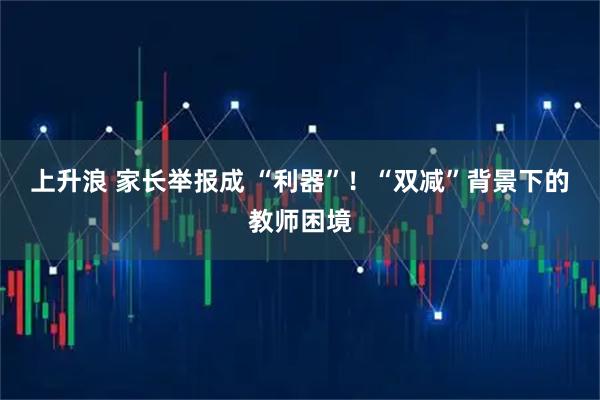上升浪 家长举报成 “利器”！“双减”背景下的教师困境