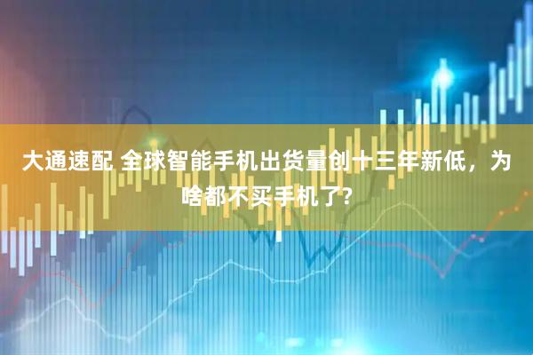 大通速配 全球智能手机出货量创十三年新低，为啥都不买手机了?